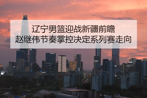辽宁男篮迎战新疆前瞻 赵继伟节奏掌控决定系列赛走向