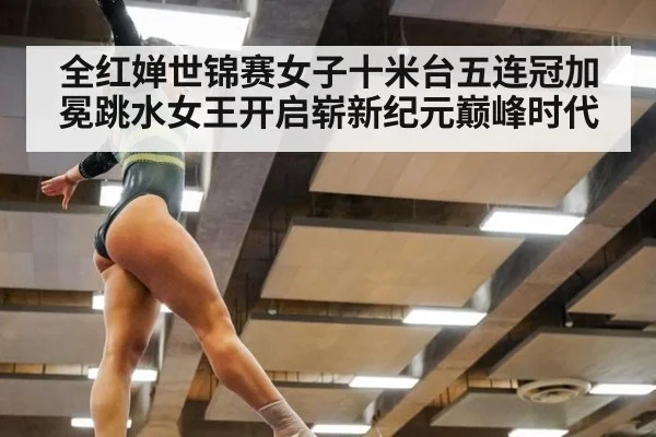 全红婵世锦赛女子十米台五连冠加冕跳水女王开启崭新纪元巅峰时代